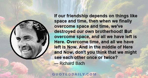 If our friendship depends on things like space and time, then when we finally overcome space and time, we've destroyed our own brotherhood! But overcome space, and all we have left is Here. Overcome time, and all we