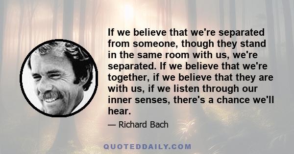 If we believe that we're separated from someone, though they stand in the same room with us, we're separated. If we believe that we're together, if we believe that they are with us, if we listen through our inner