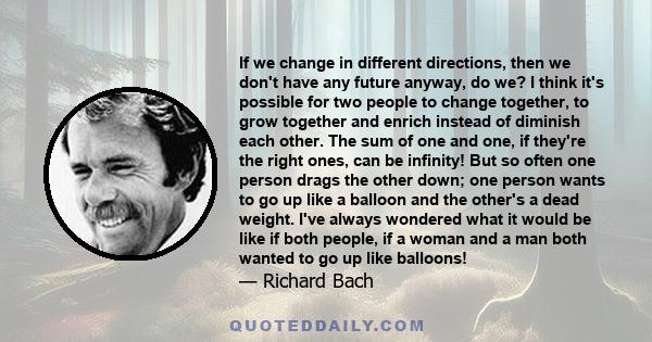 If we change in different directions, then we don't have any future anyway, do we? I think it's possible for two people to change together, to grow together and enrich instead of diminish each other. The sum of one and