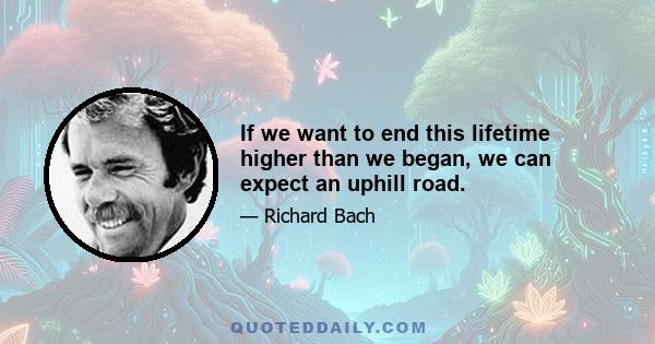 If we want to end this lifetime higher than we began, we can expect an uphill road.