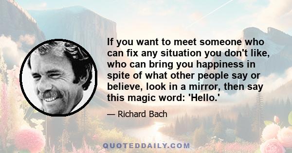 If you want to meet someone who can fix any situation you don't like, who can bring you happiness in spite of what other people say or believe, look in a mirror, then say this magic word: 'Hello.'