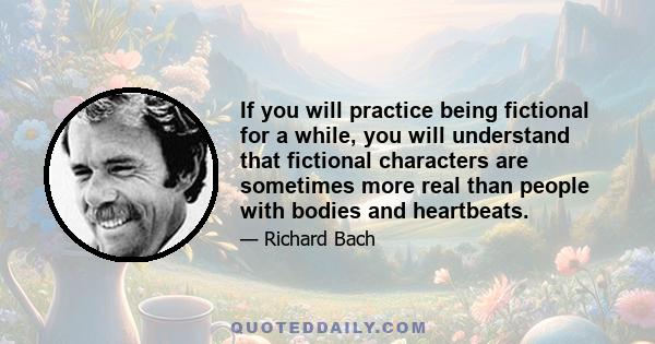 If you will practice being fictional for a while, you will understand that fictional characters are sometimes more real than people with bodies and heartbeats.