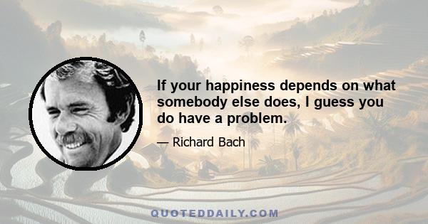 If your happiness depends on what somebody else does, I guess you do have a problem.