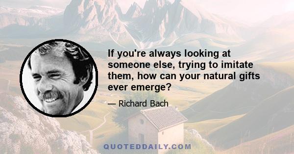 If you're always looking at someone else, trying to imitate them, how can your natural gifts ever emerge?