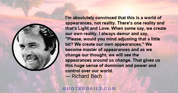 I'm absolutely convinced that this is a world of appearances, not reality. There's one reality and that's Light and Love. When some say, we create our own reality, I always demur and say, Please, would you mind