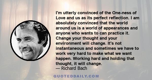 I'm utterly convinced of the One-ness of Love and us as its perfect reflection. I am absolutely convinced that the world around us is a world of appearances and anyone who wants to can practice it. Change your thought