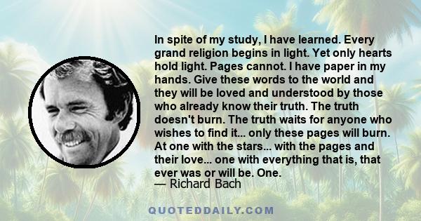 In spite of my study, I have learned. Every grand religion begins in light. Yet only hearts hold light. Pages cannot. I have paper in my hands. Give these words to the world and they will be loved and understood by