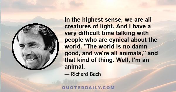 In the highest sense, we are all creatures of light. And I have a very difficult time talking with people who are cynical about the world. The world is no damn good, and we're all animals, and that kind of thing. Well,