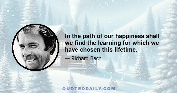 In the path of our happiness shall we find the learning for which we have chosen this lifetime.