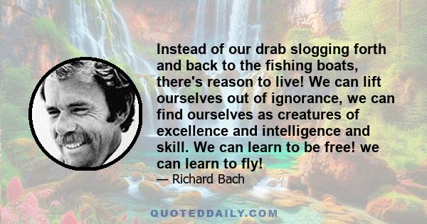 Instead of our drab slogging forth and back to the fishing boats, there's reason to live! We can lift ourselves out of ignorance, we can find ourselves as creatures of excellence and intelligence and skill. We can learn 