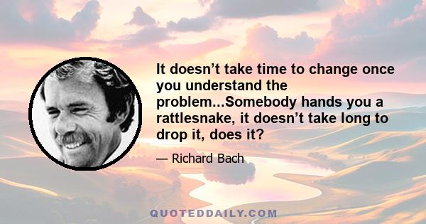 It doesn’t take time to change once you understand the problem...Somebody hands you a rattlesnake, it doesn’t take long to drop it, does it?