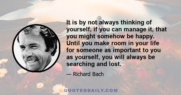 It is by not always thinking of yourself, if you can manage it, that you might somehow be happy. Until you make room in your life for someone as important to you as yourself, you will always be searching and lost.