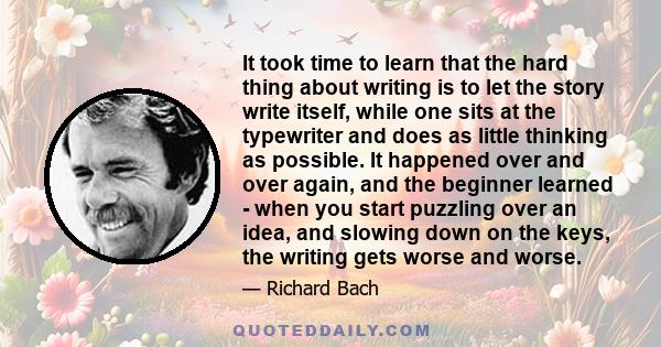 It took time to learn that the hard thing about writing is to let the story write itself, while one sits at the typewriter and does as little thinking as possible. It happened over and over again, and the beginner