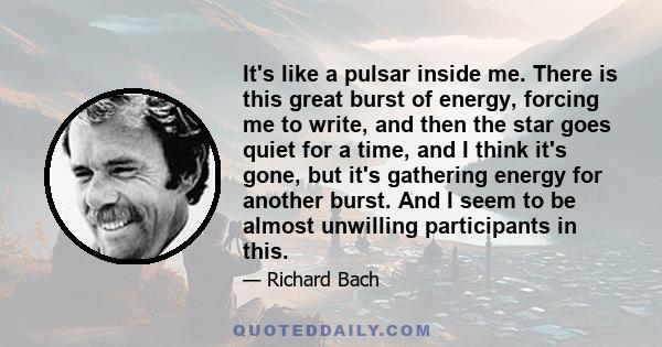 It's like a pulsar inside me. There is this great burst of energy, forcing me to write, and then the star goes quiet for a time, and I think it's gone, but it's gathering energy for another burst. And I seem to be