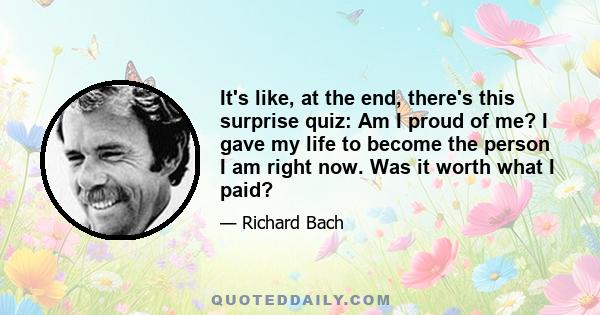 It's like, at the end, there's this surprise quiz: Am I proud of me? I gave my life to become the person I am right now. Was it worth what I paid?