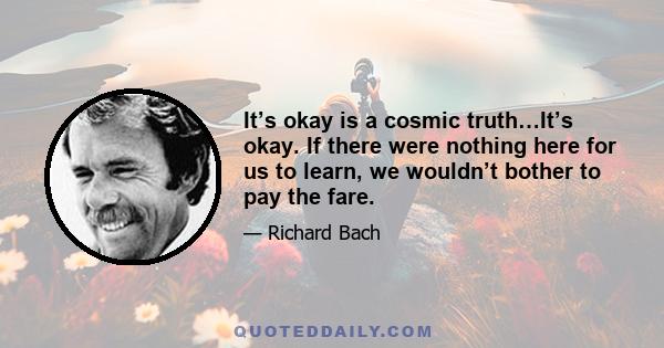 It’s okay is a cosmic truth…It’s okay. If there were nothing here for us to learn, we wouldn’t bother to pay the fare.