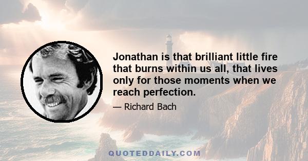 Jonathan is that brilliant little fire that burns within us all, that lives only for those moments when we reach perfection.