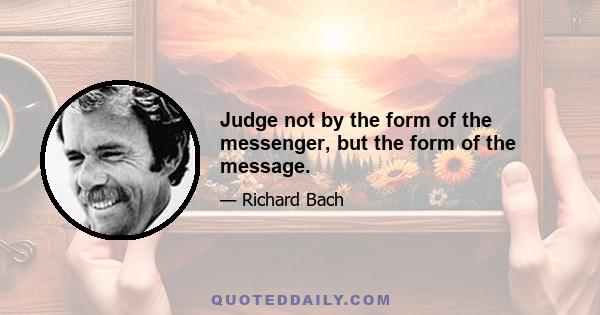 Judge not by the form of the messenger, but the form of the message.