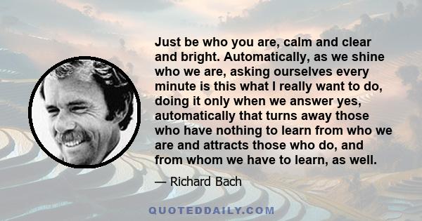 Just be who you are, calm and clear and bright. Automatically, as we shine who we are, asking ourselves every minute is this what I really want to do, doing it only when we answer yes, automatically that turns away