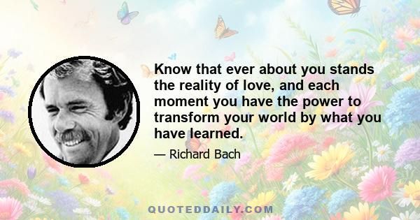 Know that ever about you stands the reality of love, and each moment you have the power to transform your world by what you have learned.