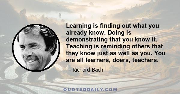 Learning is finding out what you already know. Doing is demonstrating that you know it. Teaching is reminding others that they know just as well as you. You are all learners, doers, teachers.