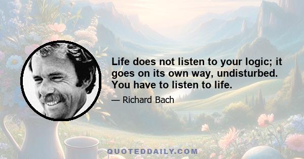 Life does not listen to your logic; it goes on its own way, undisturbed. You have to listen to life.