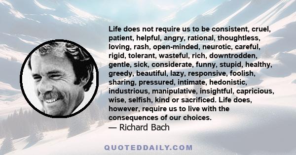 Life does not require us to be consistent, cruel, patient, helpful, angry, rational, thoughtless, loving, rash, open-minded, neurotic, careful, rigid, tolerant, wasteful, rich, downtrodden, gentle, sick, considerate,