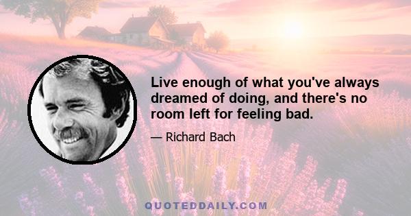 Live enough of what you've always dreamed of doing, and there's no room left for feeling bad.