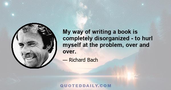 My way of writing a book is completely disorganized - to hurl myself at the problem, over and over.