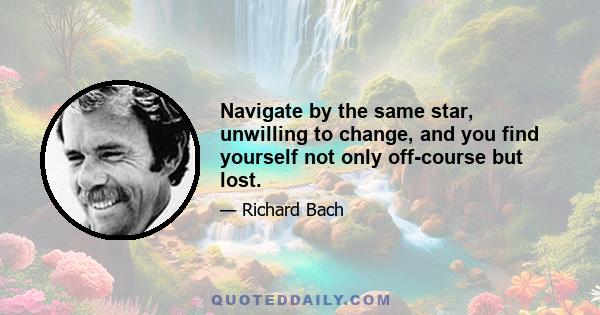 Navigate by the same star, unwilling to change, and you find yourself not only off-course but lost.