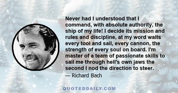 Never had I understood that I command, with absolute authority, the ship of my life! I decide its mission and rules and discipline, at my word waits every tool and sail, every cannon, the strength of every soul on