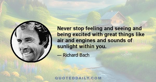 Never stop feeling and seeing and being excited with great things like air and engines and sounds of sunlight within you.