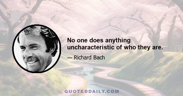 No one does anything uncharacteristic of who they are.