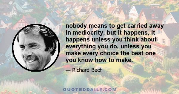 nobody means to get carried away in mediocrity, but it happens, it happens unless you think about everything you do, unless you make every choice the best one you know how to make.