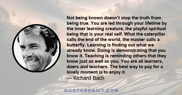 Not being known doesn't stop the truth from being true. You are led through your lifetime by the inner learning creature, the playful spiritual being that is your real self. What the caterpillar calls the end of the