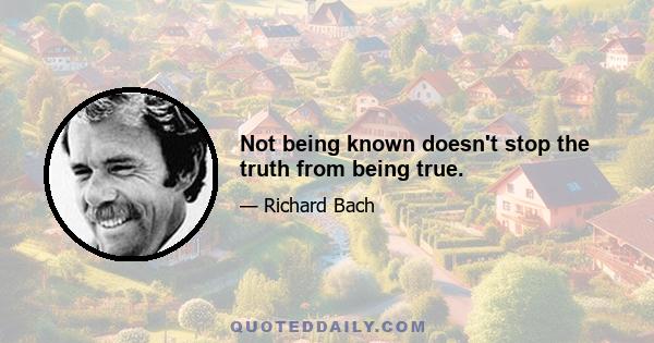 Not being known doesn't stop the truth from being true.