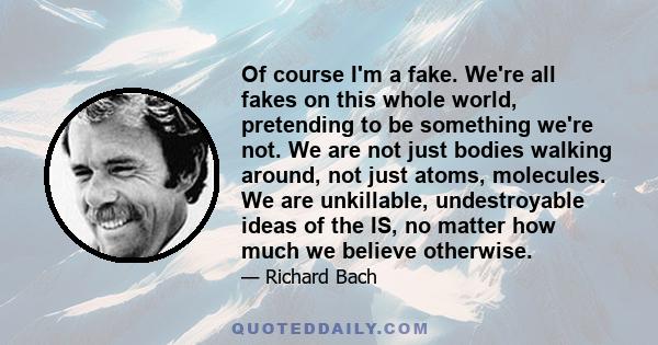 Of course I'm a fake. We're all fakes on this whole world, pretending to be something we're not. We are not just bodies walking around, not just atoms, molecules. We are unkillable, undestroyable ideas of the IS, no