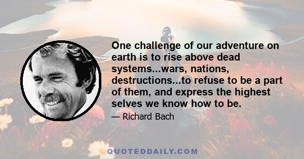 One challenge of our adventure on earth is to rise above dead systems...wars, nations, destructions...to refuse to be a part of them, and express the highest selves we know how to be.