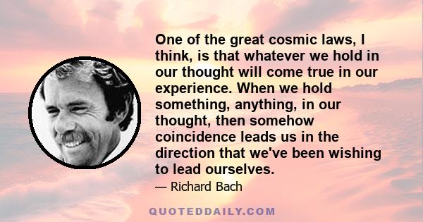 One of the great cosmic laws, I think, is that whatever we hold in our thought will come true in our experience. When we hold something, anything, in our thought, then somehow coincidence leads us in the direction that