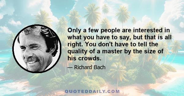 Only a few people are interested in what you have to say, but that is all right. You don't have to tell the quality of a master by the size of his crowds.