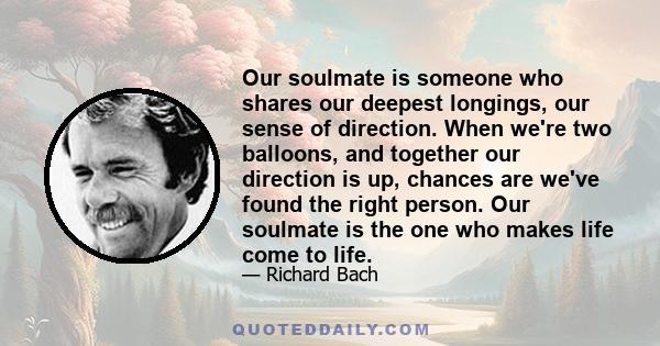 Our soulmate is someone who shares our deepest longings, our sense of direction. When we're two balloons, and together our direction is up, chances are we've found the right person. Our soulmate is the one who makes