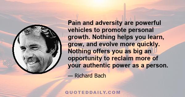 Pain and adversity are powerful vehicles to promote personal growth. Nothing helps you learn, grow, and evolve more quickly. Nothing offers you as big an opportunity to reclaim more of your authentic power as a person.