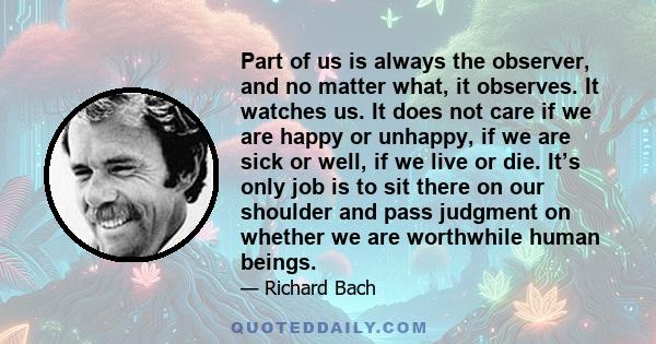 Part of us is always the observer, and no matter what, it observes. It watches us. It does not care if we are happy or unhappy, if we are sick or well, if we live or die. It’s only job is to sit there on our shoulder