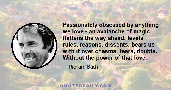 Passionately obsessed by anything we love - an avalanche of magic flattens the way ahead, levels, rules, reasons, dissents, bears us with it over chasms, fears, doubts. Without the power of that love.