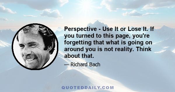 Perspective - Use It or Lose It. If you turned to this page, you're forgetting that what is going on around you is not reality. Think about that.