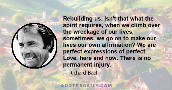 Rebuilding us. Isn't that what the spirit requires, when we climb over the wreckage of our lives, sometimes, we go on to make our lives our own affirmation? We are perfect expressions of perfect Love, here and now.