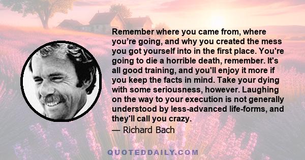 Remember where you came from, where you’re going, and why you created the mess you got yourself into in the first place. You're going to die a horrible death, remember. It's all good training, and you'll enjoy it more