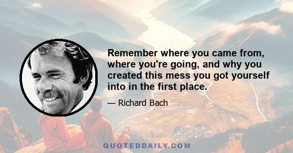 Remember where you came from, where you're going, and why you created this mess you got yourself into in the first place.