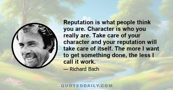 Reputation is what people think you are. Character is who you really are. Take care of your character and your reputation will take care of itself. The more I want to get something done, the less I call it work.