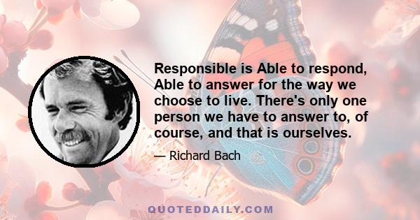 Responsible is Able to respond, Able to answer for the way we choose to live. There's only one person we have to answer to, of course, and that is ourselves.